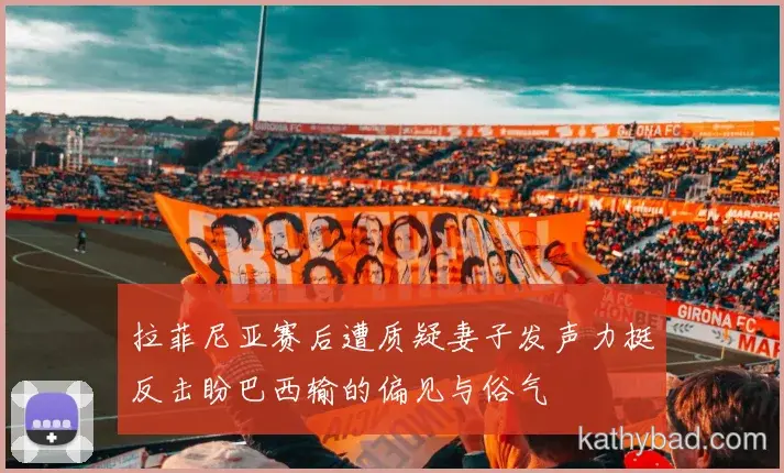 拉菲尼亚赛后遭质疑妻子发声力挺反击盼巴西输的偏见与俗气